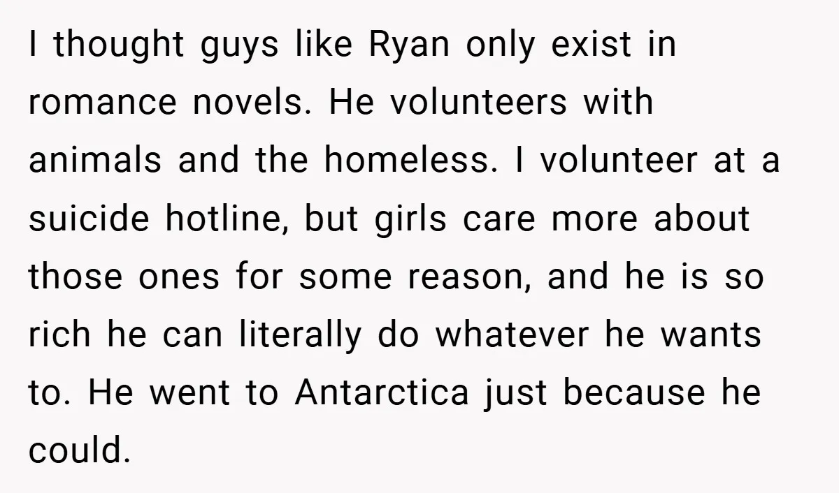 I thought guys like Ryan only exist in romance novels. He volunteers with animals and the homeless. I volunteer at a suicide hotline, but girls care more about those ones...
