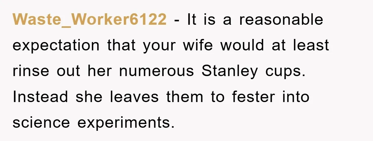 Waste_Worker6122 − It is a reasonable expectation that your wife would at least rinse out her numerous Stanley cups. Instead she leaves them to fester into science experiments.
