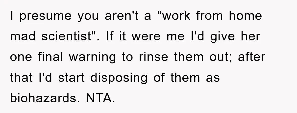 I presume you aren't a "work from home mad scientist". If it were me I'd give her one final warning to rinse them out; after that I'd start disposing of...