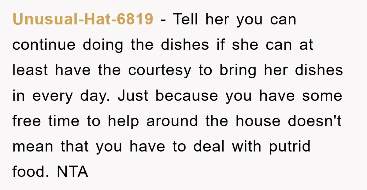 Unusual-Hat-6819 − Tell her you can continue doing the dishes if she can at least have the courtesy to bring her dishes in every day. Just because you have some...