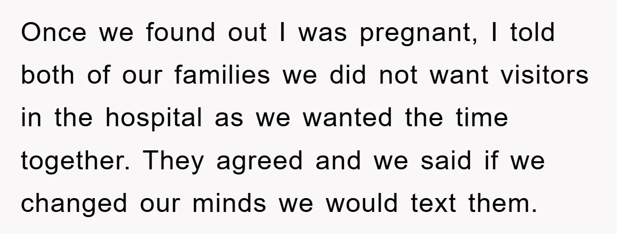 Once we found out I was pregnant, I told both of our families we did not want visitors in the hospital as we wanted the time together. They agreed and...