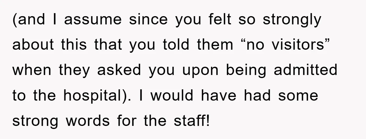 (and I assume since you felt so strongly about this that you told them “no visitors” when they asked you upon being admitted to the hospital). I would have had...