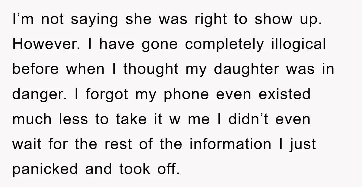 I’m not saying she was right to show up. However. I have gone completely illogical before when I thought my daughter was in danger. I forgot my phone even existed...