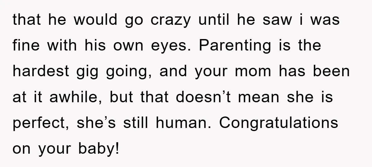 that he would go crazy until he saw i was fine with his own eyes. Parenting is the hardest gig going, and your mom has been at it awhile, but...