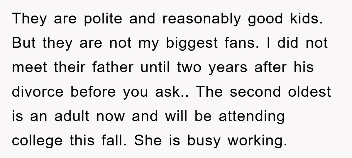 They are polite and reasonably good kids. But they are not my biggest fans. I did not meet their father until two years after his divorce before you ask.. The...
