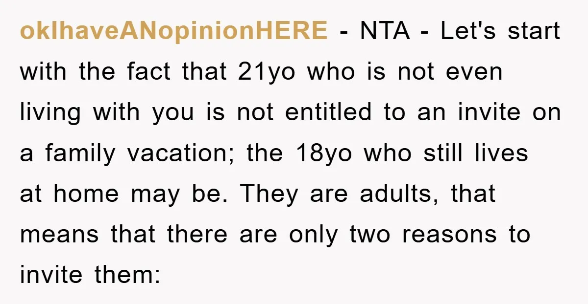 okIhaveANopinionHERE − NTA - Let's start with the fact that 21yo who is not even living with you is not entitled to an invite on a family vacation; the 18yo...