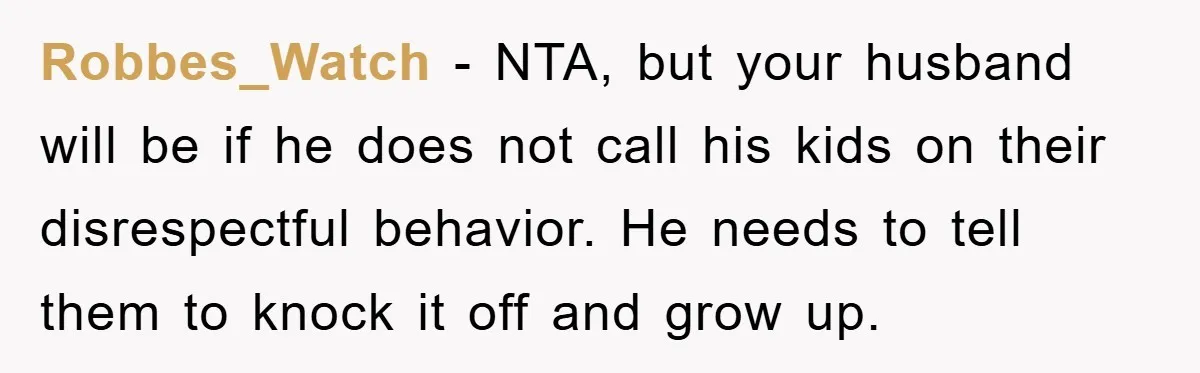 Robbes_Watch − NTA, but your husband will be if he does not call his kids on their disrespectful behavior. He needs to tell them to knock it off and grow...