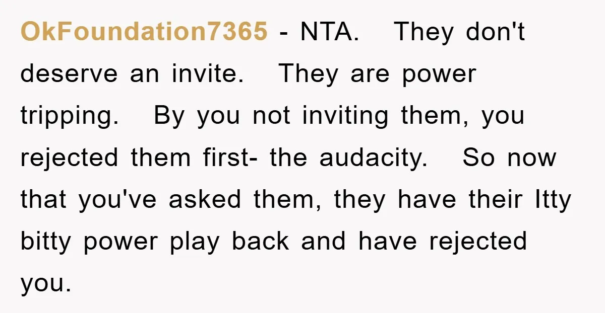 OkFoundation7365 − NTA. They don't deserve an invite. They are power tripping. By you not inviting them, you rejected them first- the audacity. So now that you've asked them, they...