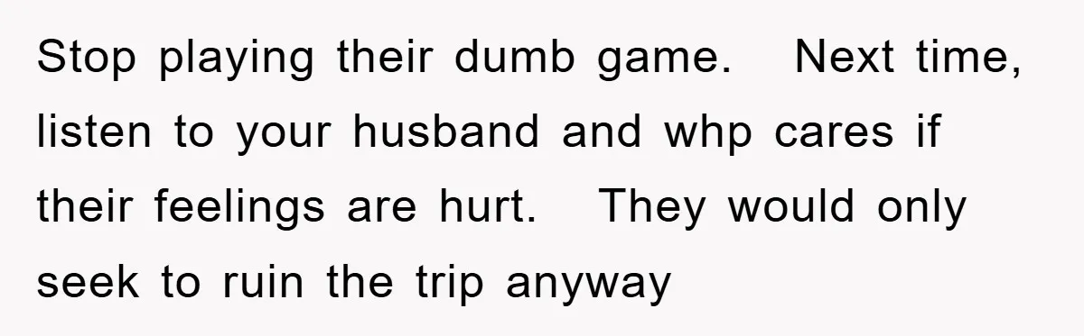 Stop playing their dumb game. Next time, listen to your husband and whp cares if their feelings are hurt. They would only seek to ruin the trip anyway
