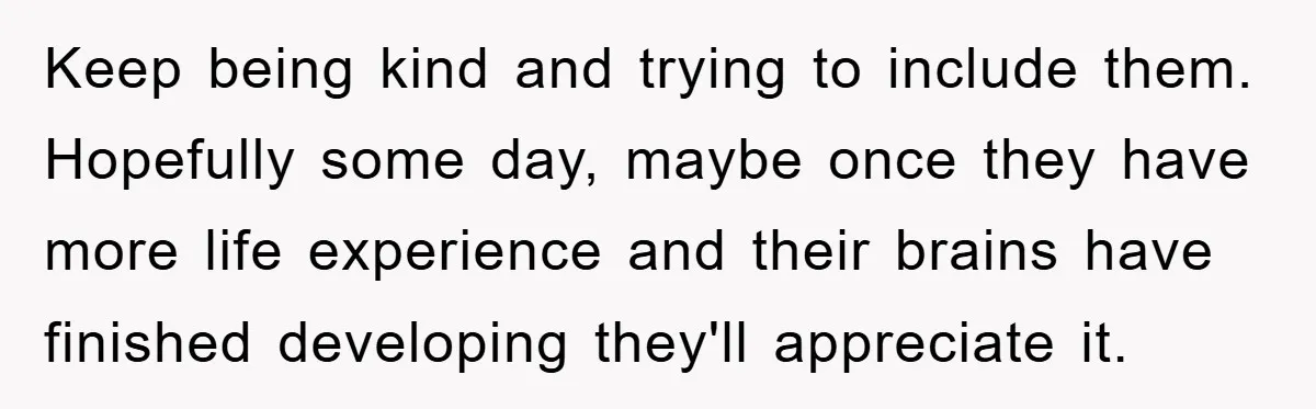 Keep being kind and trying to include them. Hopefully some day, maybe once they have more life experience and their brains have finished developing they'll appreciate it.