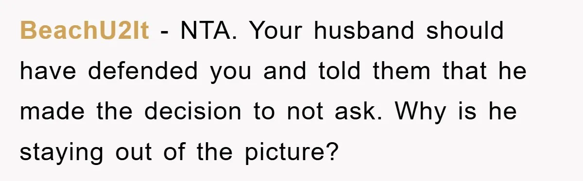 BeachU2It − NTA. Your husband should have defended you and told them that he made the decision to not ask. Why is he staying out of the picture?