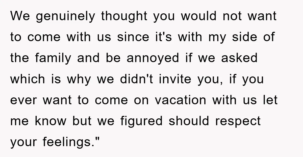 We genuinely thought you would not want to come with us since it's with my side of the family and be annoyed if we asked which is why we didn't...