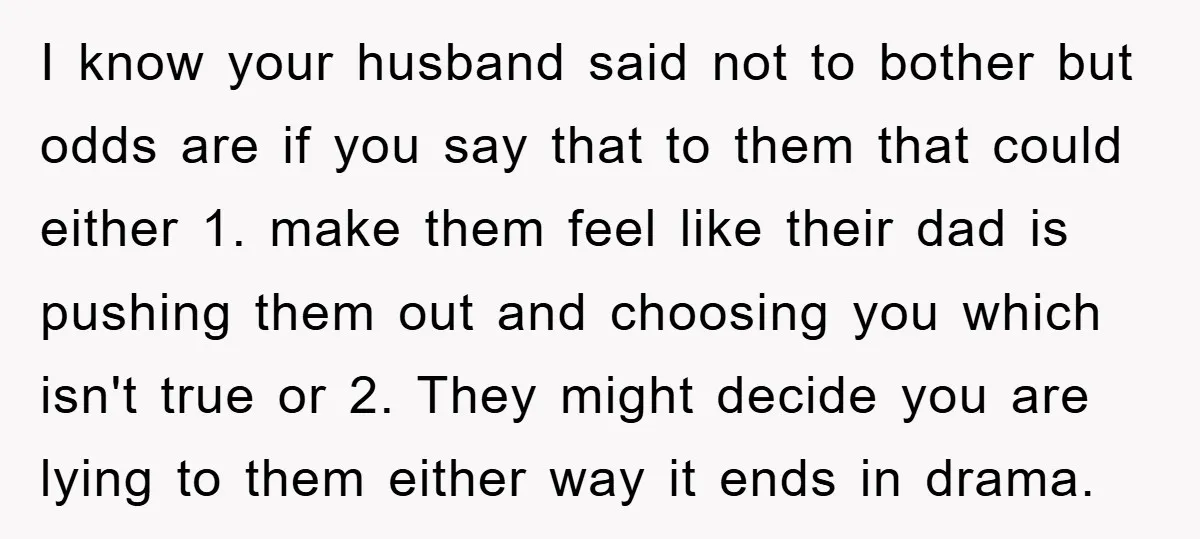 I know your husband said not to bother but odds are if you say that to them that could either 1. make them feel like their dad is pushing them...