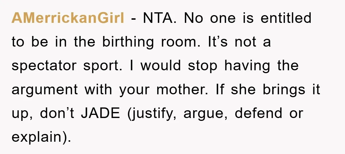 AMerrickanGirl − NTA. No one is entitled to be in the birthing room. It’s not a spectator sport. I would stop having the argument with your mother. If she brings...