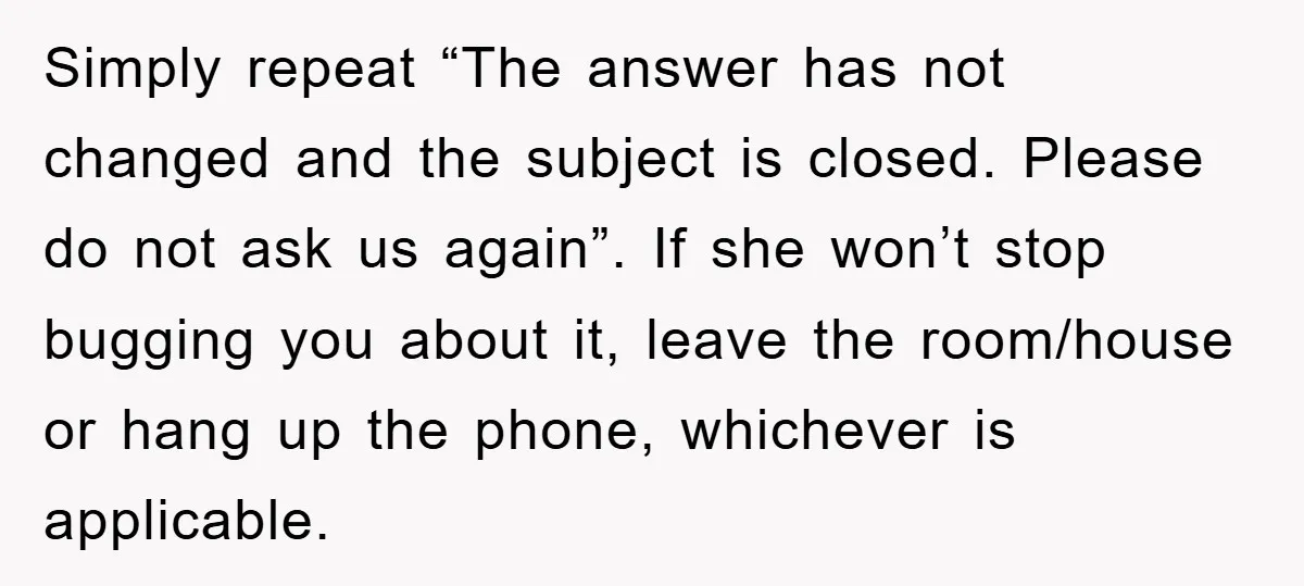 Simply repeat “The answer has not changed and the subject is closed. Please do not ask us again”. If she won’t stop bugging you about it, leave the room/house or...