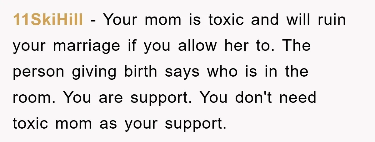 11SkiHill − Your mom is toxic and will ruin your marriage if you allow her to. The person giving birth says who is in the room. You are support. You...