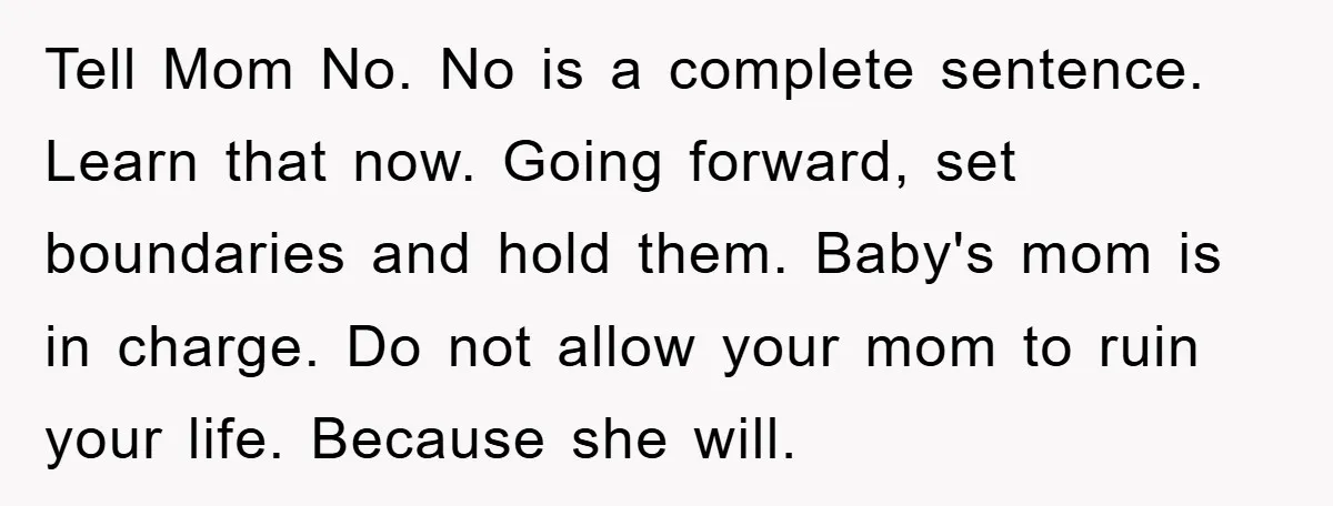 Tell Mom No. No is a complete sentence. Learn that now. Going forward, set boundaries and hold them. Baby's mom is in charge. Do not allow your mom to ruin...