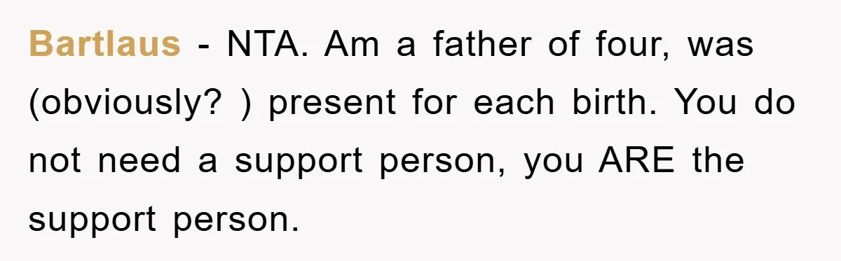 Bartlaus − NTA. Am a father of four, was (obviously? ) present for each birth. You do not need a support person, you ARE the support person.