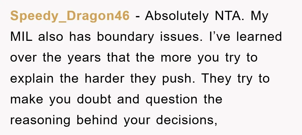 Speedy_Dragon46 − Absolutely NTA. My MIL also has boundary issues. I’ve learned over the years that the more you try to explain the harder they push. They try to make...