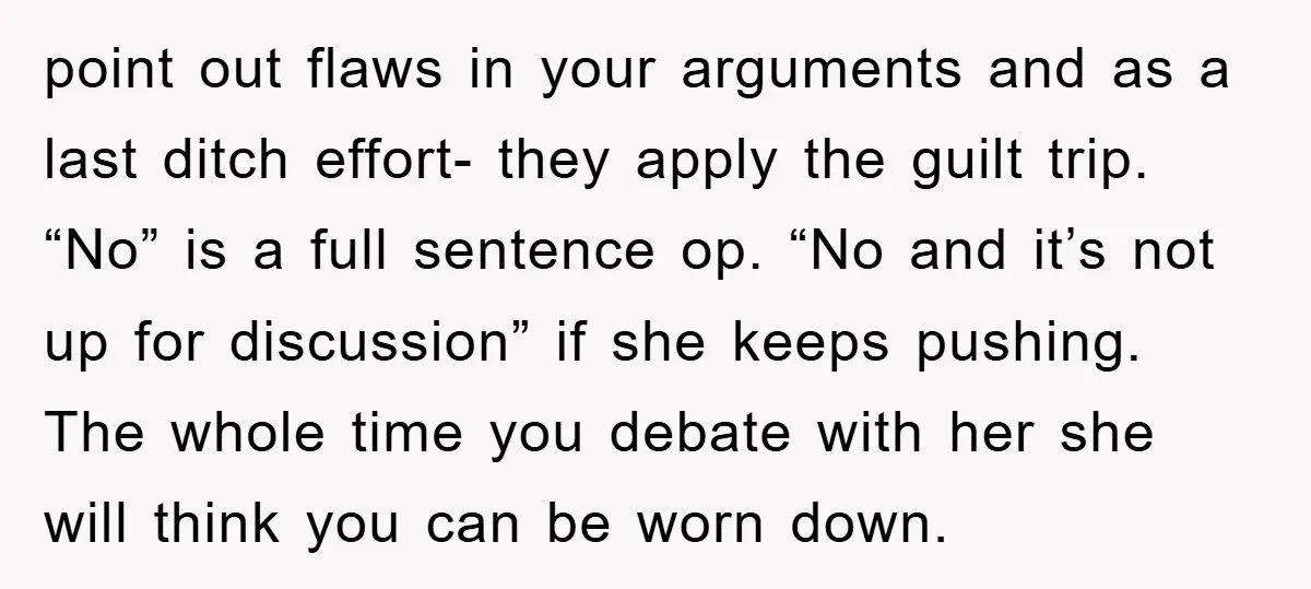 point out flaws in your arguments and as a last ditch effort- they apply the guilt trip. “No” is a full sentence op. “No and it’s not up for discussion”...