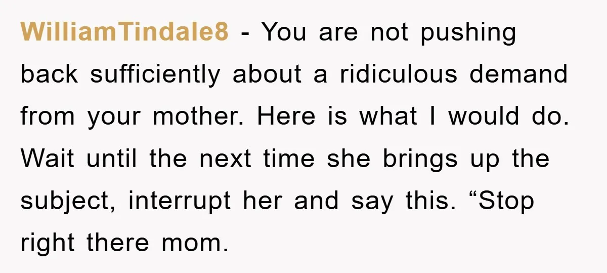 WilliamTindale8 − You are not pushing back sufficiently about a ridiculous demand from your mother. Here is what I would do. Wait until the next time she brings up the...