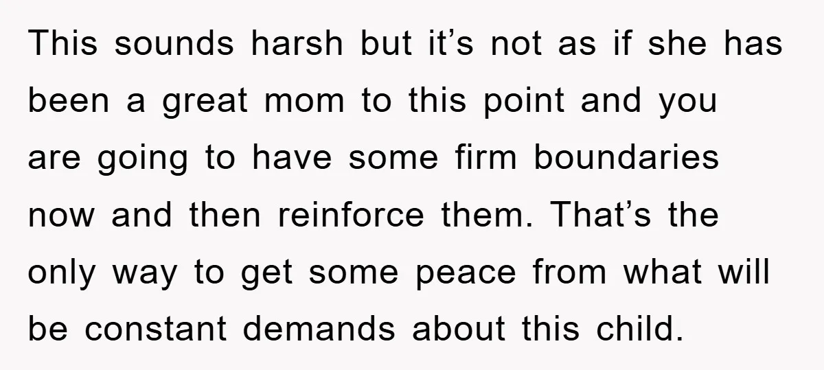 This sounds harsh but it’s not as if she has been a great mom to this point and you are going to have some firm boundaries now and then reinforce...
