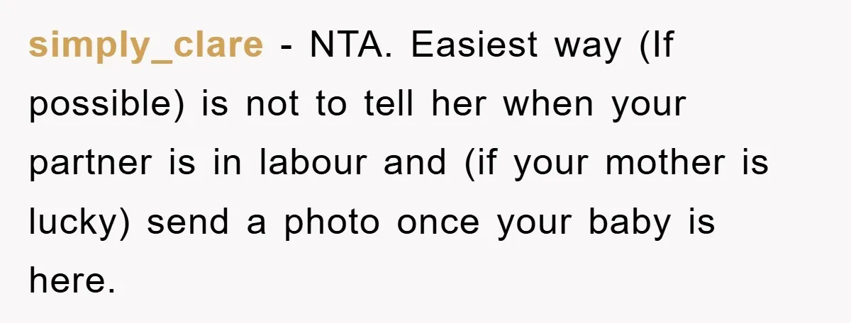 simply_clare − NTA. Easiest way (If possible) is not to tell her when your partner is in labour and (if your mother is lucky) send a photo once your baby...