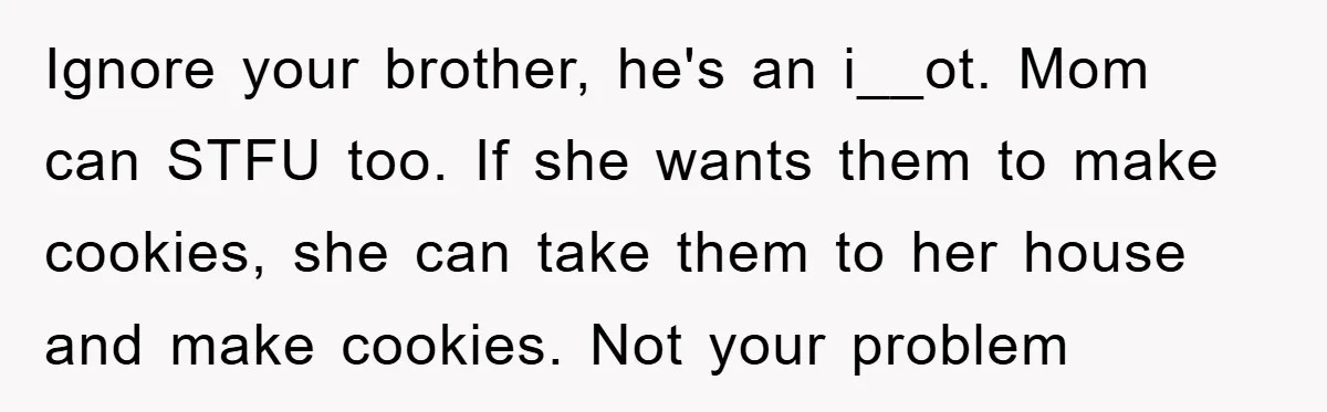 Ignore your brother, he's an i__ot. Mom can STFU too. If she wants them to make cookies, she can take them to her house and make cookies. Not your problem
