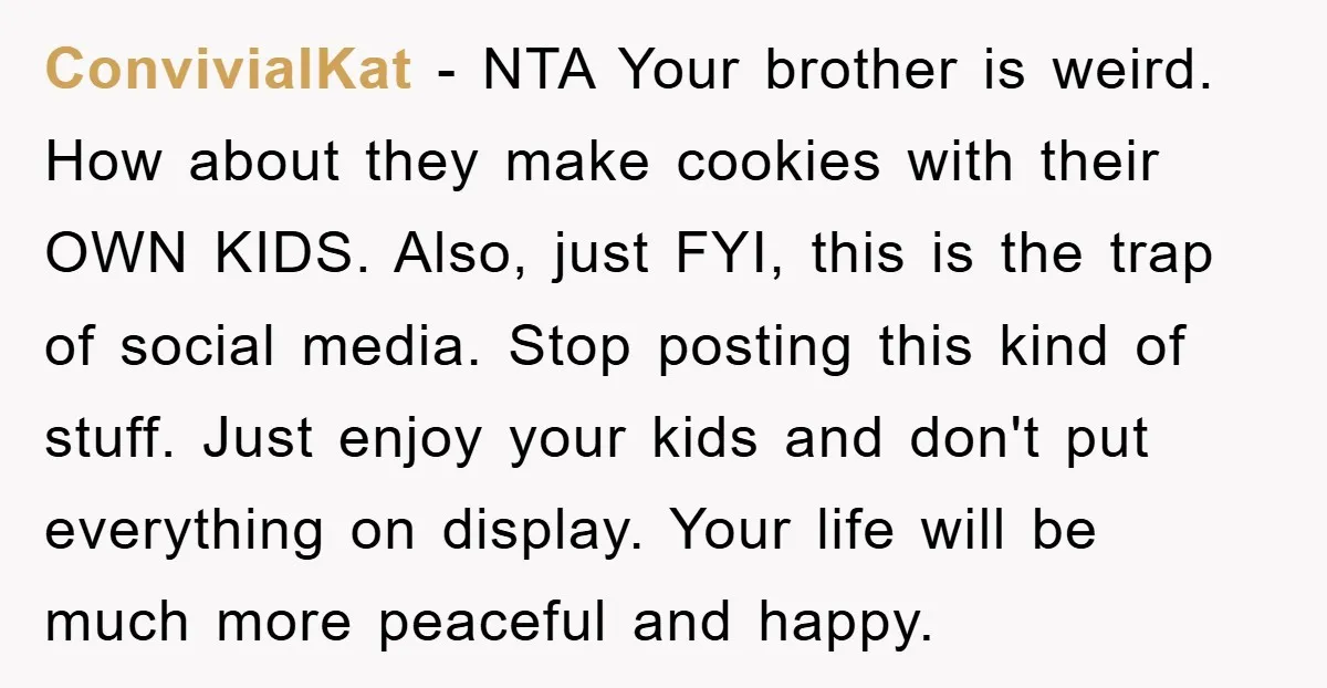 ConvivialKat − NTA Your brother is weird. How about they make cookies with their OWN KIDS. Also, just FYI, this is the trap of social media. Stop posting this kind...