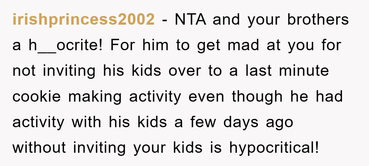 irishprincess2002 − NTA and your brothers a h__ocrite! For him to get mad at you for not inviting his kids over to a last minute cookie making activity even though...