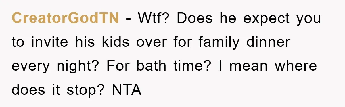 CreatorGodTN − Wtf? Does he expect you to invite his kids over for family dinner every night? For bath time? I mean where does it stop? NTA