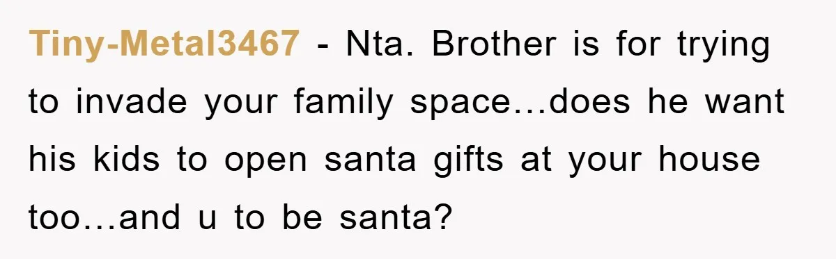 Tiny-Metal3467 − Nta. Brother is for trying to invade your family space…does he want his kids to open santa gifts at your house too…and u to be santa?