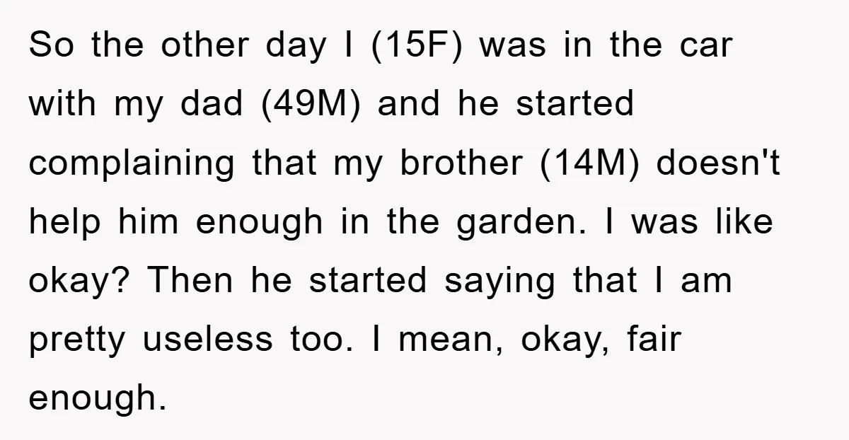 So the other day I (15F) was in the car with my dad (49M) and he started complaining that my brother (14M) doesn't help him enough in the garden. I...