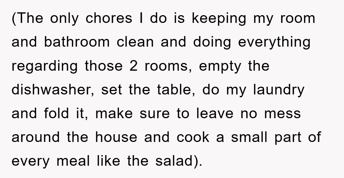 (The only chores I do is keeping my room and bathroom clean and doing everything regarding those 2 rooms, empty the dishwasher, set the table, do my laundry and fold...