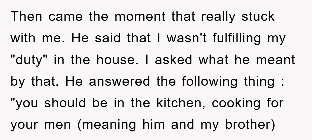 Then came the moment that really stuck with me. He said that I wasn't fulfilling my "duty" in the house. I asked what he meant by that. He answered the...