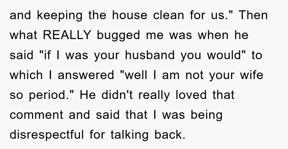 and keeping the house clean for us." Then what REALLY bugged me was when he said "if I was your husband you would" to which I answered "well I am...
