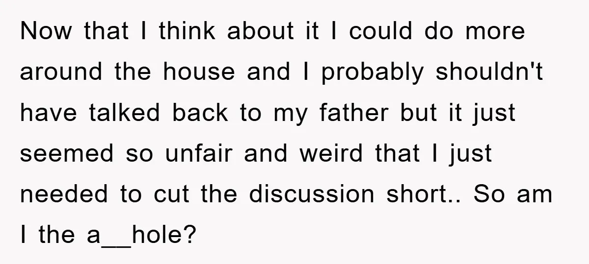 Now that I think about it I could do more around the house and I probably shouldn't have talked back to my father but it just seemed so unfair and...