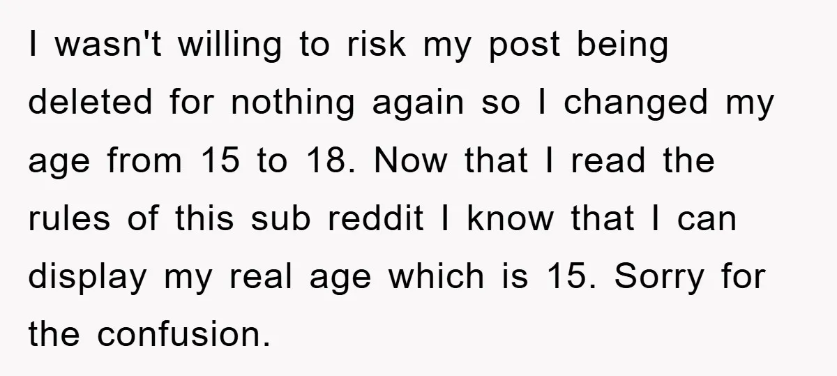 I wasn't willing to risk my post being deleted for nothing again so I changed my age from 15 to 18. Now that I read the rules of this sub...