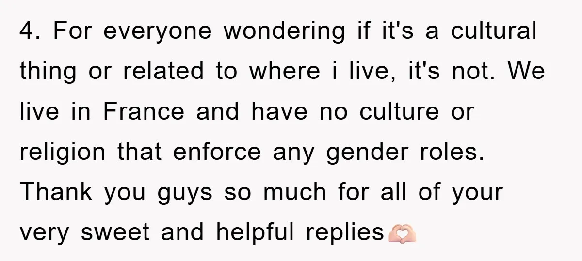 4. For everyone wondering if it's a cultural thing or related to where i live, it's not. We live in France and have no culture or religion that enforce any...