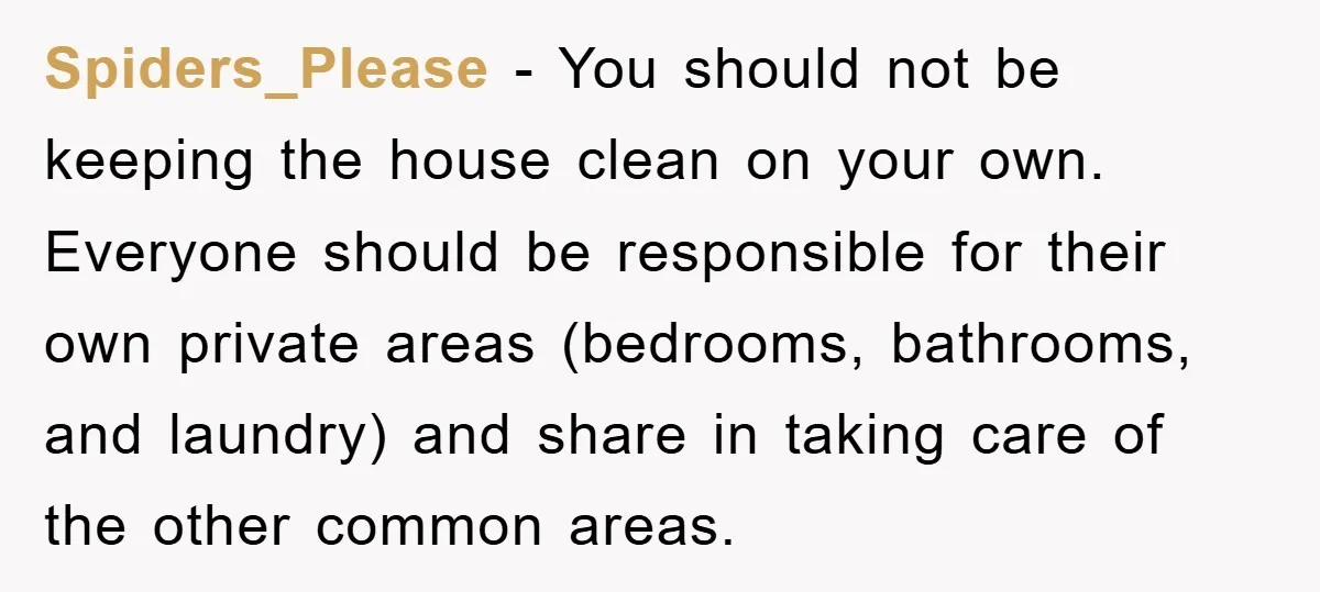 Spiders_Please − You should not be keeping the house clean on your own. Everyone should be responsible for their own private areas (bedrooms, bathrooms, and laundry) and share in taking...