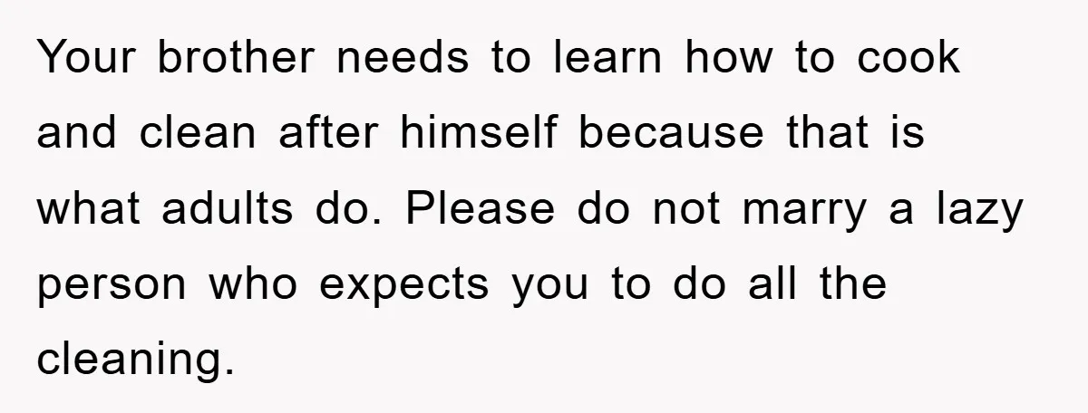 Your brother needs to learn how to cook and clean after himself because that is what adults do. Please do not marry a lazy person who expects you to do...