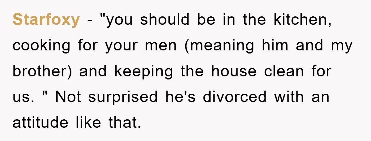 Starfoxy − "you should be in the kitchen, cooking for your men (meaning him and my brother) and keeping the house clean for us. " Not surprised he's divorced with...