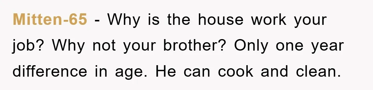 Mitten-65 − Why is the house work your job? Why not your brother? Only one year difference in age. He can cook and clean.