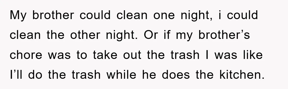 My brother could clean one night, i could clean the other night. Or if my brother’s chore was to take out the trash I was like I’ll do the trash...