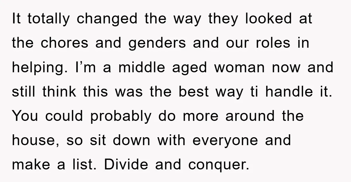 It totally changed the way they looked at the chores and genders and our roles in helping. I’m a middle aged woman now and still think this was the best...