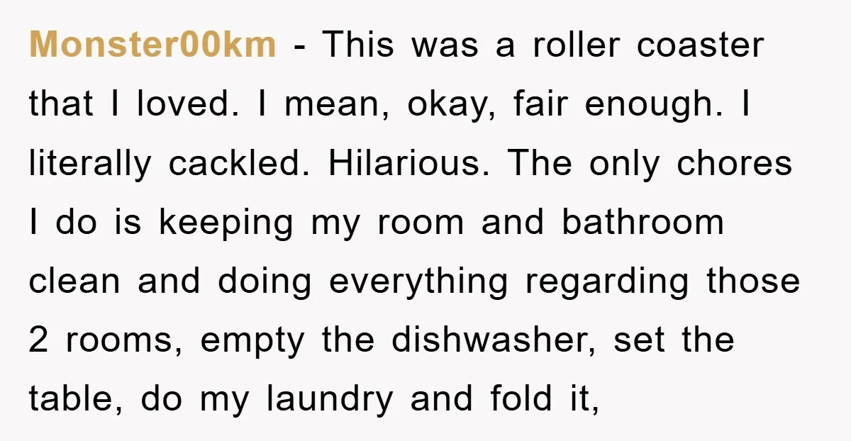 Monster00km − This was a roller coaster that I loved. I mean, okay, fair enough. I literally cackled. Hilarious. The only chores I do is keeping my room and bathroom...