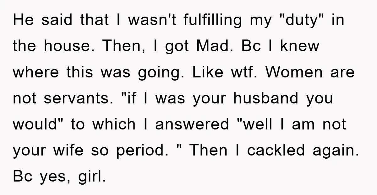 He said that I wasn't fulfilling my "duty" in the house. Then, I got Mad. Bc I knew where this was going. Like wtf. Women are not servants. "if I...