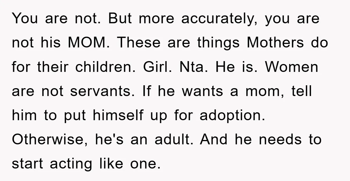 You are not. But more accurately, you are not his MOM. These are things Mothers do for their children. Girl. Nta. He is. Women are not servants. If he wants...