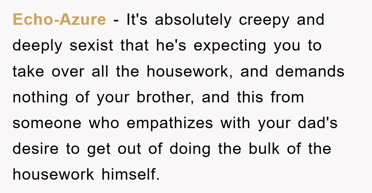 Echo-Azure − It's absolutely creepy and deeply sexist that he's expecting you to take over all the housework, and demands nothing of your brother, and this from someone who empathizes...