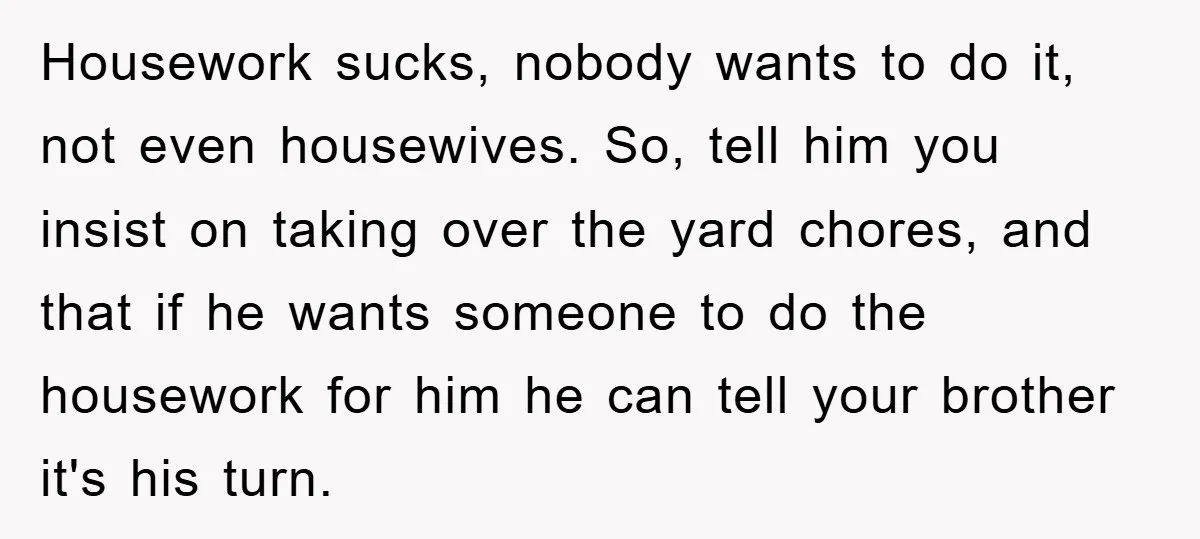 Housework sucks, nobody wants to do it, not even housewives. So, tell him you insist on taking over the yard chores, and that if he wants someone to do the...